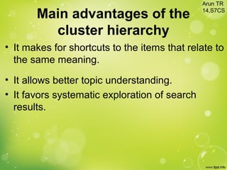 Main advantages of the
cluster hierarchy
• It makes for shortcuts to the items that relate to
the same meaning.
• It allows better topic understanding.
• It favors systematic exploration of search
results.
Arun TR
14,S7CS
 