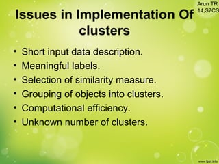 • Short input data description.
• Meaningful labels.
• Selection of similarity measure.
• Grouping of objects into clusters.
• Computational efficiency.
• Unknown number of clusters.
Issues in Implementation Of
clusters
Arun TR
14,S7CS
 