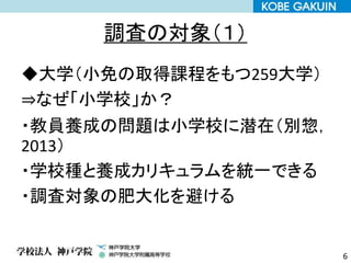 調査の対象（１）
◆大学（小免の取得課程をもつ259大学）
⇒なぜ「小学校」か？
・教員養成の問題は小学校に潜在（別惣，
2013）
・学校種と養成カリキュラムを統一できる
・調査対象の肥大化を避ける
6
 