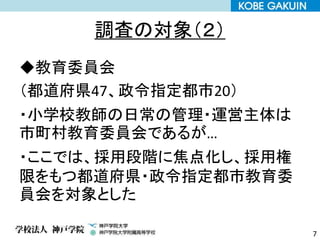 調査の対象（２）
◆教育委員会
（都道府県47、政令指定都市20）
・小学校教師の日常の管理・運営主体は
市町村教育委員会であるが…
・ここでは、採用段階に焦点化し、採用権
限をもつ都道府県・政令指定都市教育委
員会を対象とした
7
 