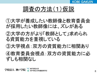調査の方法（１）仮説
①大学が養成したい教師像と教育委員会
が採用したい教師像には、ズレがある
②大学の方がより「教師として」求められ
る資質能力を重視している
③大学視点：双方の資質能力に相関あり
④教育委員会視点：双方の資質能力に必
ずしも相関なし
8
 