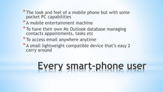 Every smart-phone user
*The look and feel of a mobile phone but with some
pocket PC capabilities
*A mobile entertainment machine
*To have their own Ms Outlook database managing
contacts appointments, tasks etc
*To access email anywhere anytime
*A small lightweight compatible device that’s easy 2
carry around
 