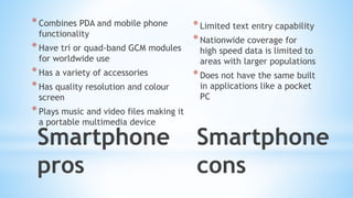 Smartphone
pros
*Combines PDA and mobile phone
functionality
*Have tri or quad-band GCM modules
for worldwide use
*Has a variety of accessories
*Has quality resolution and colour
screen
*Plays music and video files making it
a portable multimedia device
Smartphone
cons
*Limited text entry capability
*Nationwide coverage for
high speed data is limited to
areas with larger populations
*Does not have the same built
in applications like a pocket
PC
 
