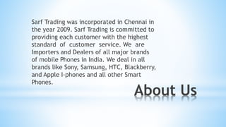 About Us
Sarf Trading was incorporated in Chennai in
the year 2009. Sarf Trading is committed to
providing each customer with the highest
standard of customer service. We are
Importers and Dealers of all major brands
of mobile Phones in India. We deal in all
brands like Sony, Samsung, HTC, Blackberry,
and Apple I-phones and all other Smart
Phones.
 