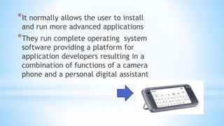*It normally allows the user to install
and run more advanced applications
*They run complete operating system
software providing a platform for
application developers resulting in a
combination of functions of a camera
phone and a personal digital assistant
 