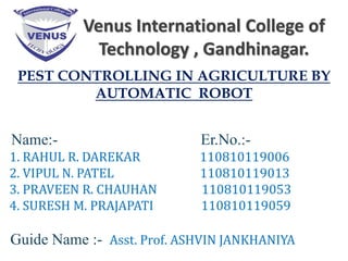 Venus International College of
Technology , Gandhinagar.
PEST CONTROLLING IN AGRICULTURE BY
AUTOMATIC ROBOT
Name:- Er.No.:-
1. RAHUL R. DAREKAR 110810119006
2. VIPUL N. PATEL 110810119013
3. PRAVEEN R. CHAUHAN 110810119053
4. SURESH M. PRAJAPATI 110810119059
Guide Name :- Asst. Prof. ASHVIN JANKHANIYA
 