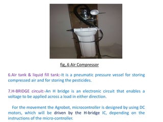 6.Air tank & liquid fill tank:-It is a pneumatic pressure vessel for storing
compressed air and for storing the pesticides.
7.H-BRIDGE circuit:-An H bridge is an electronic circuit that enables a
voltage to be applied across a load in either direction.
For the movement the Agrobot, microcontroller is designed by using DC
motors, which will be driven by the H-bridge IC, depending on the
instructions of the micro-controller.
fig,.6 Air Compressor
 