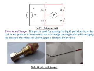 8.Nozzle and Sprayer: This part is used for spaying the liquid pesticides from the
tank as the pressure of compressor. We can change spraying intensity by changing
the pressure of compressor. Spraying pipe is connected with nozzle
Fig.7 H Bridge circuit
Fig8. Nozzle and Sprayer
 