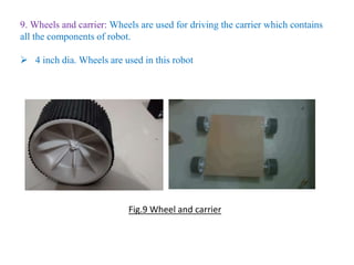 9. Wheels and carrier: Wheels are used for driving the carrier which contains
all the components of robot.
 4 inch dia. Wheels are used in this robot
Fig.9 Wheel and carrier
 