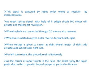This signal is captured by robot which works as receiver by
microcontroller.
As robot senses signal with help of h bridge circuit D.C motor will
actuate and motors get revolution.
Wheels which are connected through D.C motors also revolves.
Wheels are rotated as given order reverse, forward, left, right.
When voltage is given to circuit as right wheel ,motor of right side
actuates and wheel takes right turn.
For left turn repeat this procedure simultaneously.
As the carrier of robot travels in the field , the robot spray the liquid
pesticides on the crops with help of sprayer at particular distance.
 