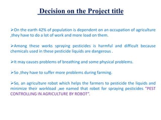 Decision on the Project title
On the earth 42% of population is dependent on an occupation of agriculture
,they have to do a lot of work and more load on them.
Among these works spraying pesticides is harmful and difficult because
chemicals used in these pesticide liquids are dangerous .
It may causes problems of breathing and some physical problems.
So ,they have to suffer more problems during farming.
So, an agriculture robot which helps the farmers to pesticide the liquids and
minimize their workload ,we named that robot for spraying pesticides “PEST
CONTROLLING IN AGRICULTURE BY ROBOT”.
 