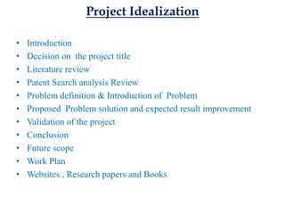 Project Idealization
• Introduction
• Decision on the project title
• Literature review
• Patent Search analysis Review
• Problem definition & Introduction of Problem
• Proposed Problem solution and expected result improvement
• Validation of the project
• Conclusion
• Future scope
• Work Plan
• Websites , Research papers and Books
 
