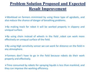Problem Solution Proposed and Expected
Result Improvement
Workload on farmers minimized by using these type of agrobots, and
also reduce the chance of danger of breathing problems.
By making track for robot it will be worked properly in slippery and
unequal surface.
By using chain instead of wheels in the field ,robot can work more
effectively on unequal surface of the field.
By using High sensitivity sensor we can work far distance on the field in
any atmosphere.
Farmers don’t have to go in the field because robots do their work
properly and effectively.
Time consumed by robots for spraying liquids is less than mankind, and
they can improve the working efficiency.
 