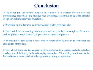 Conclusion
The robot for agricultural purpose an Agrobot is a concept for the near the
performance and cost of the product once optimized, will prove to be work through
in the agricultural spraying operations.
Workload on the farmers is decreased and health problems also.
 Successful in constructing robot which can be travelled on rough surfaces also
and weighing enough load of compressor and other equipments.
 Successful in developing a robot whose construction is enough to withstand the
challenges of the field.
 Sure about that once this concept will be presented in a manner suitable to Indian
market, it will definitely help in bringing down the 15% molality rate found in the
Indian formers associated with the agricultural spraying operation
 