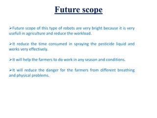 Future scope
Future scope of this type of robots are very bright because it is very
usefull in agriculture and reduce the workload.
It reduce the time consumed in spraying the pesticide liquid and
works very effectively.
It will help the farmers to do work in any season and conditions.
It will reduce the danger for the farmers from different breathing
and physical problems.
 