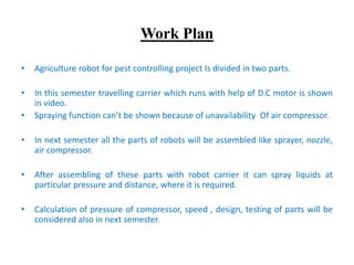 Work Plan
• Agriculture robot for pest controlling project Is divided in two parts.
• In this semester travelling carrier which runs with help of D.C motor is shown
in video.
• Spraying function can’t be shown because of unavailability Of air compressor.
• In next semester all the parts of robots will be assembled like sprayer, nozzle,
air compressor.
• After assembling of these parts with robot carrier it can spray liquids at
particular pressure and distance, where it is required.
• Calculation of pressure of compressor, speed , design, testing of parts will be
considered also in next semester.
 