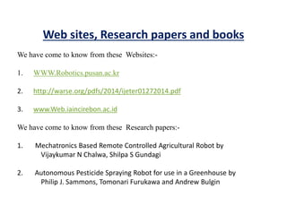 Web sites, Research papers and books
We have come to know from these Websites:-
1. WWW.Robotics.pusan.ac.kr
2. http://warse.org/pdfs/2014/ijeter01272014.pdf
3. www.Web.iaincirebon.ac.id
We have come to know from these Research papers:-
1. Mechatronics Based Remote Controlled Agricultural Robot by
Vijaykumar N Chalwa, Shilpa S Gundagi
2. Autonomous Pesticide Spraying Robot for use in a Greenhouse by
Philip J. Sammons, Tomonari Furukawa and Andrew Bulgin
 