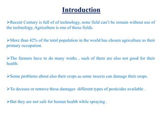 Introduction
Recent Century is full of of technology, none field can’t be remain without use of
the technology, Agriculture is one of those fields.
More than 42% of the total population in the world has chosen agriculture as their
primary occupation.
The farmers have to do many works , such of them are also not good for their
health.
Some problems about also their crops as some insects can damage their crops.
To decease or remove these damages different types of pesticides available .
But they are not safe for human health while spraying .
 