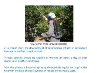 Fig 2. farmer while spraying pesticides
 In recent years, the development of autonomous vehicles in agriculture
has experienced increased interest.
These vehicles should be capable of working 24 hours a day all year
round, in all weather conditions.
So, this project is based on spraying the pesticide liquids on crops in the
field with the help of robots which can reduce the manually work.
 
