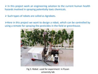  In this project work an engineering solution to the current human health
hazards involved in spraying potentially toxic chemicals.
 Such types of robots are called as Agrobots.
Here in this project we want to design a robot, which can be controlled by
using a remote for spraying the pesticides in the field or greenhouse.
Fig 3. Robot used for experiment in Pusan
university lab
 