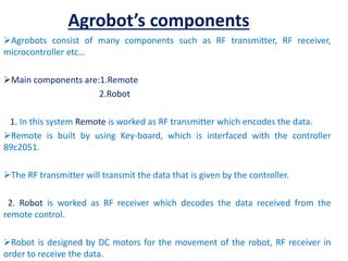 Agrobot’s components
Agrobots consist of many components such as RF transmitter, RF receiver,
microcontroller etc…
Main components are:1.Remote
2.Robot
1. In this system Remote is worked as RF transmitter which encodes the data.
Remote is built by using Key-board, which is interfaced with the controller
89c2051.
The RF transmitter will transmit the data that is given by the controller.
2. Robot is worked as RF receiver which decodes the data received from the
remote control.
Robot is designed by DC motors for the movement of the robot, RF receiver in
order to receive the data.
 
