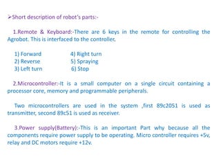 Short description of robot’s parts:-
1.Remote & Keyboard:-There are 6 keys in the remote for controlling the
Agrobot. This is interfaced to the controller.
1) Forward 4) Right turn
2) Reverse 5) Spraying
3) Left turn 6) Stop
2.Microcontroller:-It is a small computer on a single circuit containing a
processor core, memory and programmable peripherals.
Two microcontrollers are used in the system ,first 89c2051 is used as
transmitter, second 89c51 is used as receiver.
3.Power supply(Battery):-This is an important Part why because all the
components require power supply to be operating. Micro controller requires +5v,
relay and DC motors require +12v.
 