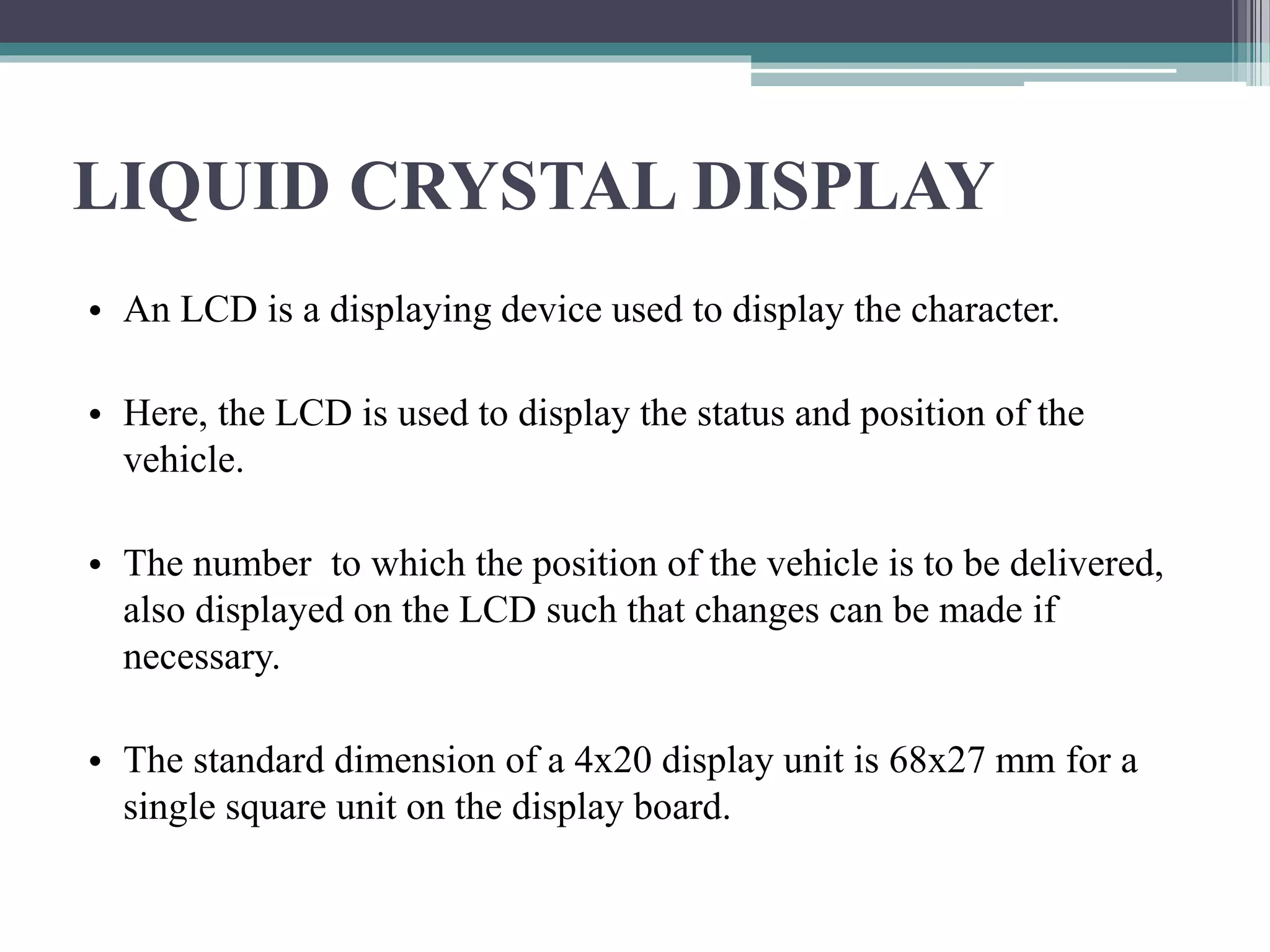 LIQUID CRYSTAL DISPLAY
• An LCD is a displaying device used to display the character.
• Here, the LCD is used to display the status and position of the
vehicle.
• The number to which the position of the vehicle is to be delivered,
also displayed on the LCD such that changes can be made if
necessary.
• The standard dimension of a 4x20 display unit is 68x27 mm for a
single square unit on the display board.
 