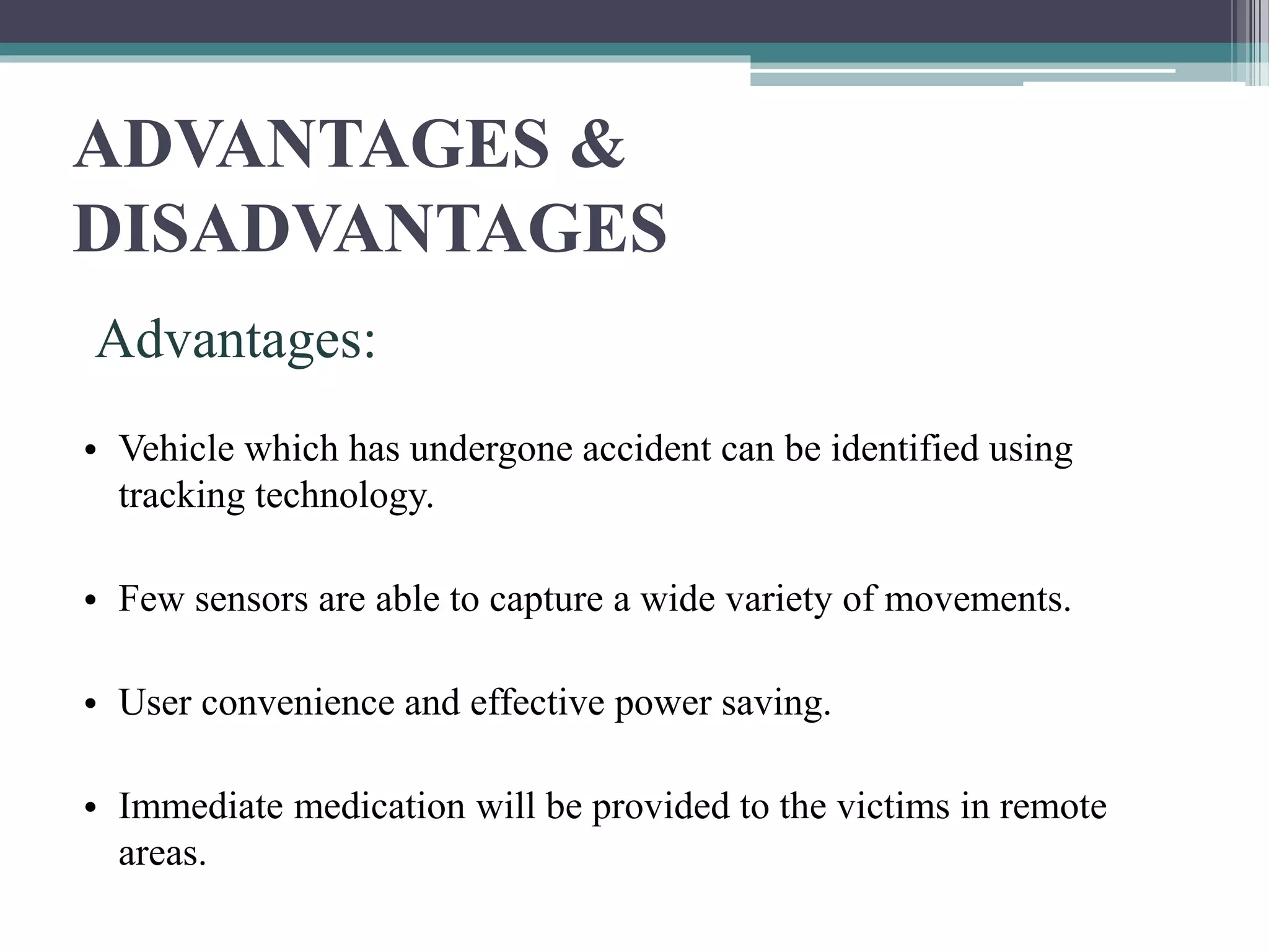 ADVANTAGES &
DISADVANTAGES
Advantages:
• Vehicle which has undergone accident can be identified using
tracking technology.
• Few sensors are able to capture a wide variety of movements.
• User convenience and effective power saving.
• Immediate medication will be provided to the victims in remote
areas.
 