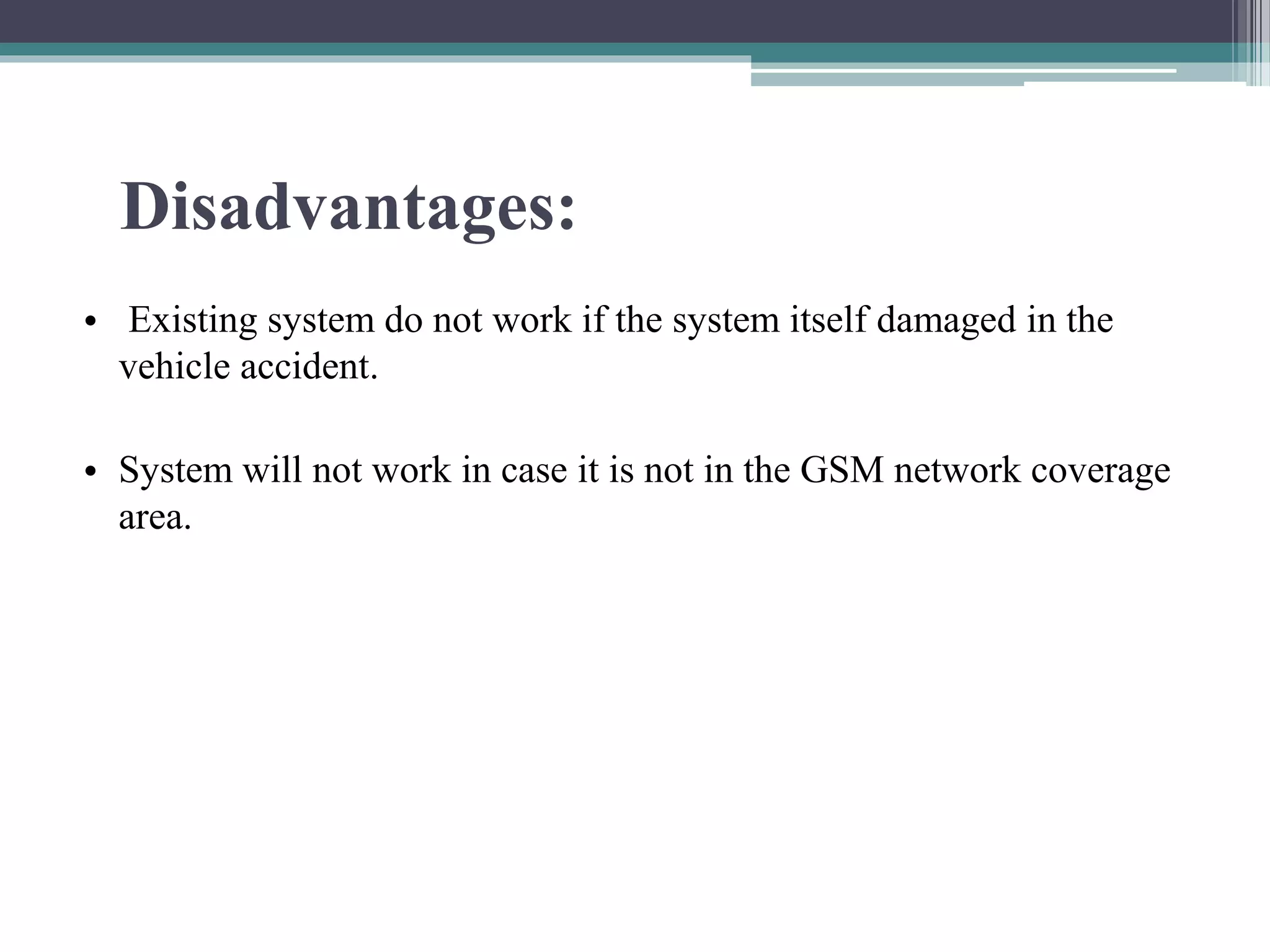 Disadvantages:
• Existing system do not work if the system itself damaged in the
vehicle accident.
• System will not work in case it is not in the GSM network coverage
area.
 