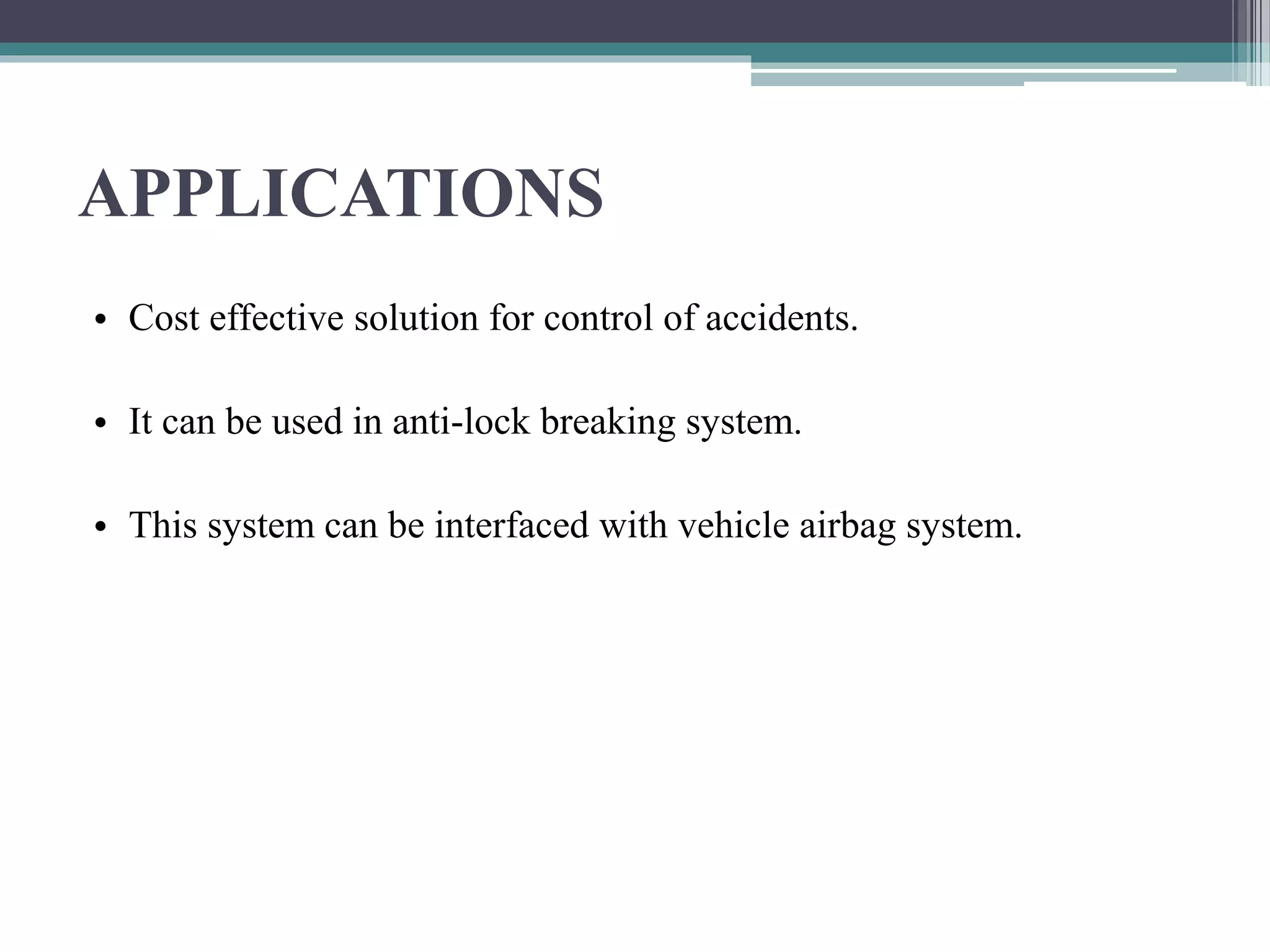 APPLICATIONS
• Cost effective solution for control of accidents.
• It can be used in anti-lock breaking system.
• This system can be interfaced with vehicle airbag system.
 