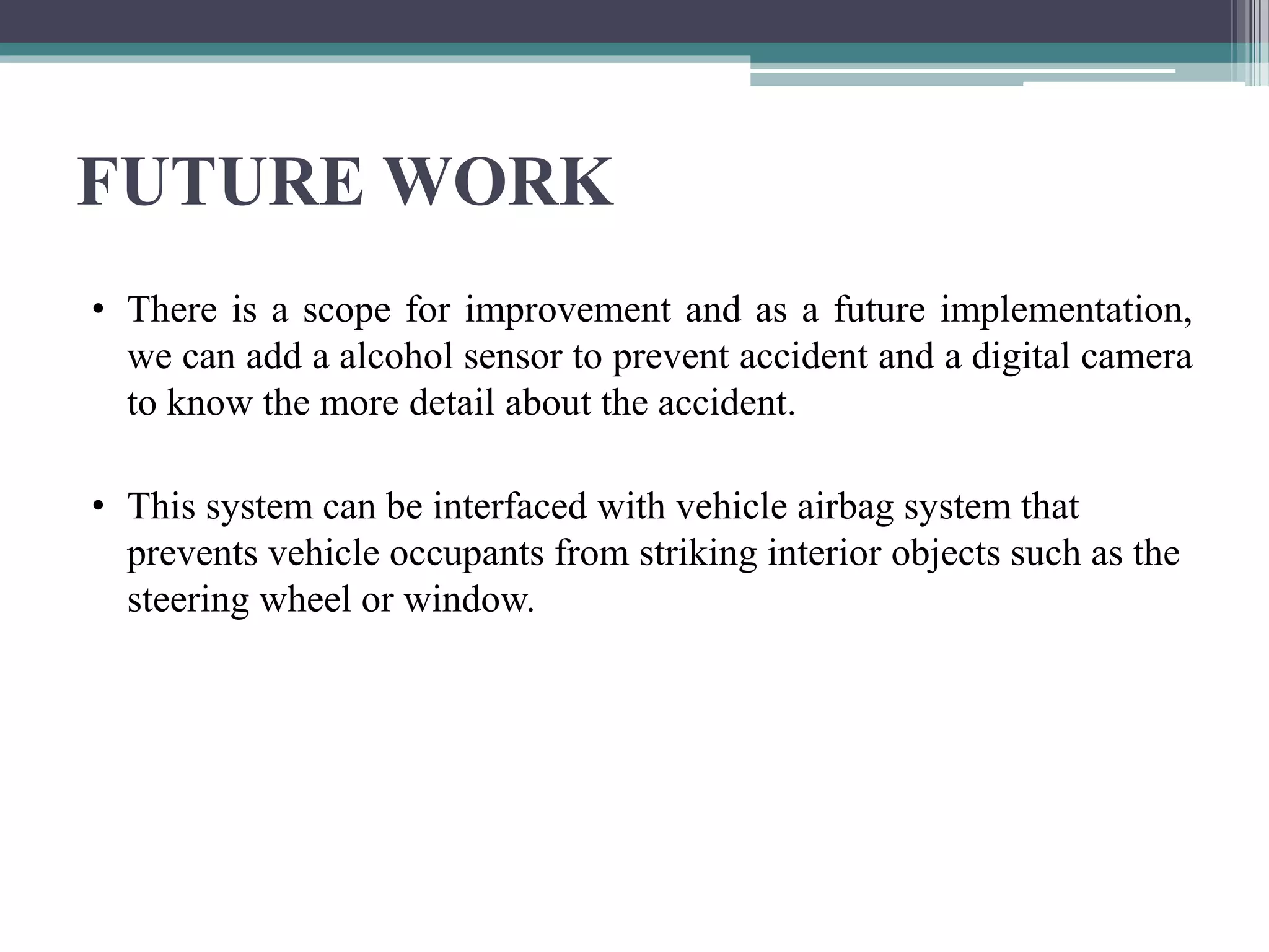 FUTURE WORK
• There is a scope for improvement and as a future implementation,
we can add a alcohol sensor to prevent accident and a digital camera
to know the more detail about the accident.
• This system can be interfaced with vehicle airbag system that
prevents vehicle occupants from striking interior objects such as the
steering wheel or window.
 