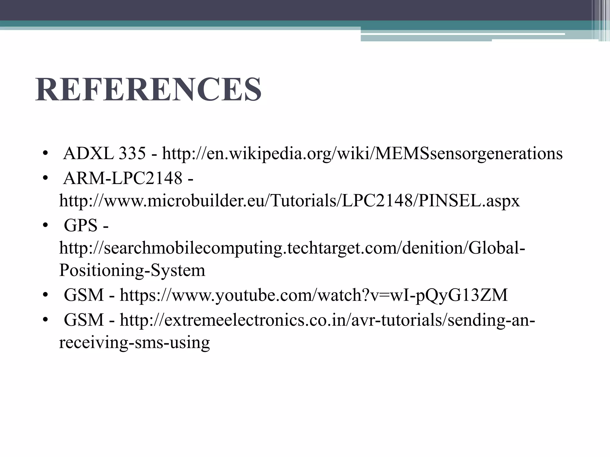 REFERENCES
• ADXL 335 - http://en.wikipedia.org/wiki/MEMSsensorgenerations
• ARM-LPC2148 -
http://www.microbuilder.eu/Tutorials/LPC2148/PINSEL.aspx
• GPS -
http://searchmobilecomputing.techtarget.com/denition/Global-
Positioning-System
• GSM - https://www.youtube.com/watch?v=wI-pQyG13ZM
• GSM - http://extremeelectronics.co.in/avr-tutorials/sending-an-
receiving-sms-using
 