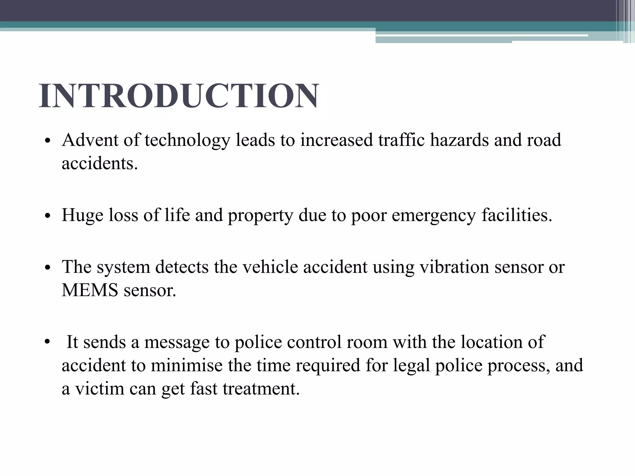 INTRODUCTION
• Advent of technology leads to increased traffic hazards and road
accidents.
• Huge loss of life and property due to poor emergency facilities.
• The system detects the vehicle accident using vibration sensor or
MEMS sensor.
• It sends a message to police control room with the location of
accident to minimise the time required for legal police process, and
a victim can get fast treatment.
 
