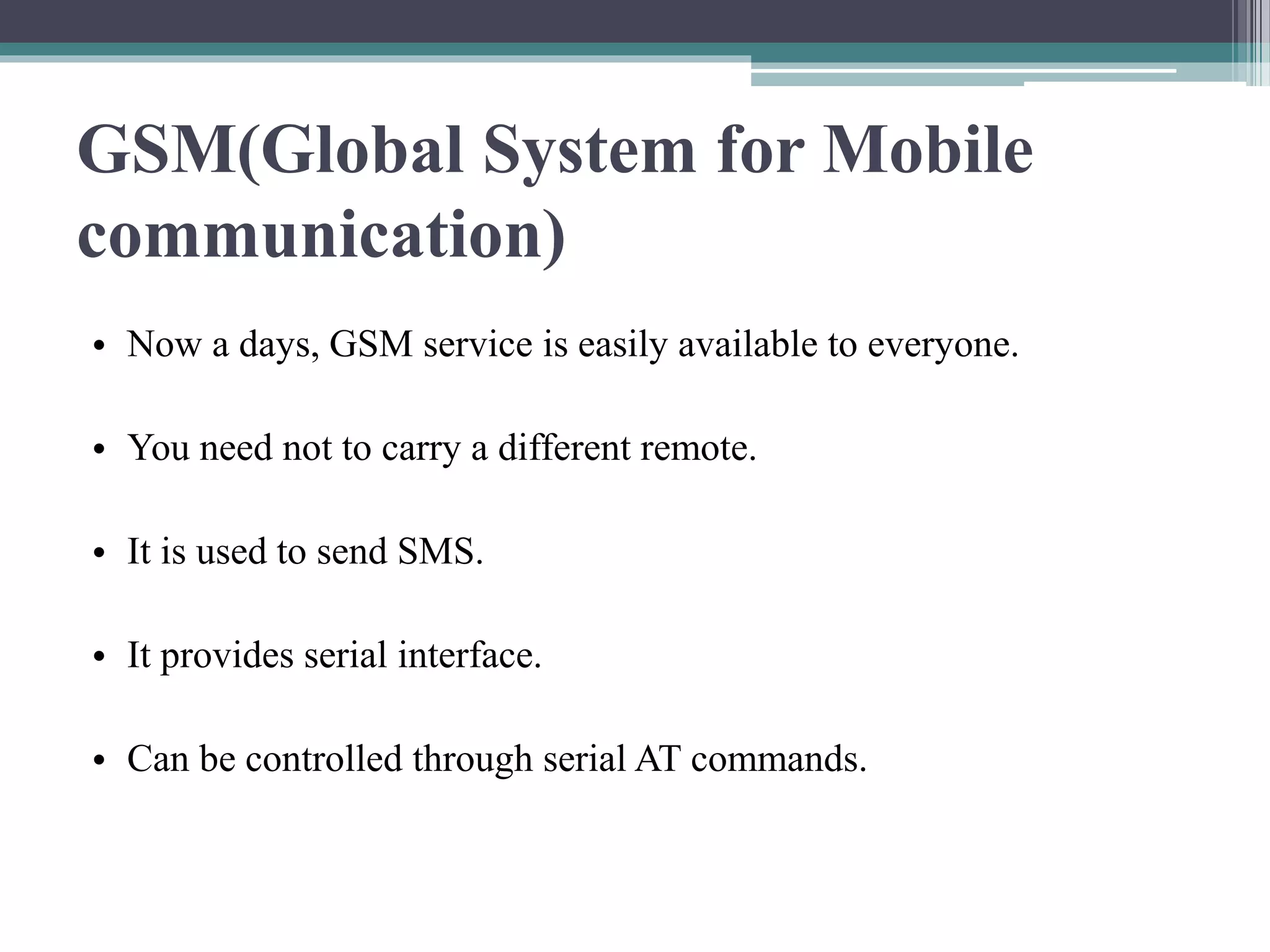 GSM(Global System for Mobile
communication)
• Now a days, GSM service is easily available to everyone.
• You need not to carry a different remote.
• It is used to send SMS.
• It provides serial interface.
• Can be controlled through serial AT commands.
 