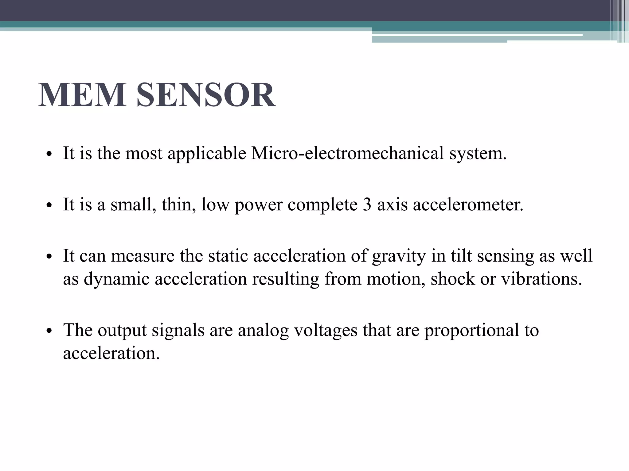 MEM SENSOR
• It is the most applicable Micro-electromechanical system.
• It is a small, thin, low power complete 3 axis accelerometer.
• It can measure the static acceleration of gravity in tilt sensing as well
as dynamic acceleration resulting from motion, shock or vibrations.
• The output signals are analog voltages that are proportional to
acceleration.
 