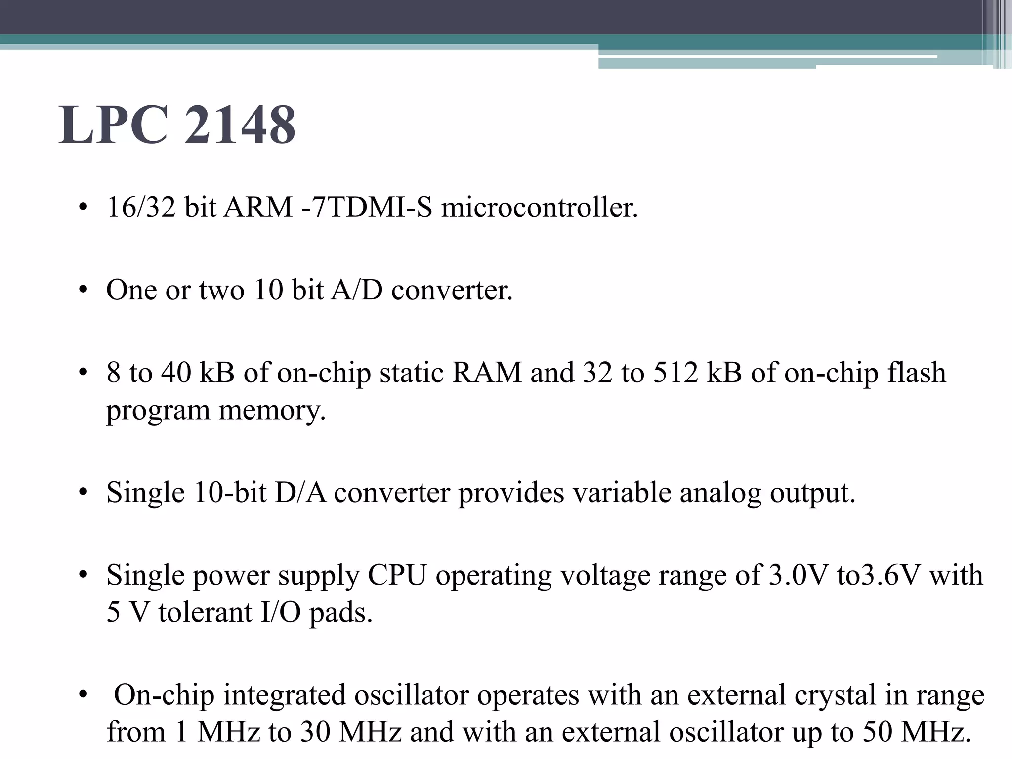 LPC 2148
• 16/32 bit ARM -7TDMI-S microcontroller.
• One or two 10 bit A/D converter.
• 8 to 40 kB of on-chip static RAM and 32 to 512 kB of on-chip flash
program memory.
• Single 10-bit D/A converter provides variable analog output.
• Single power supply CPU operating voltage range of 3.0V to3.6V with
5 V tolerant I/O pads.
• On-chip integrated oscillator operates with an external crystal in range
from 1 MHz to 30 MHz and with an external oscillator up to 50 MHz.
 