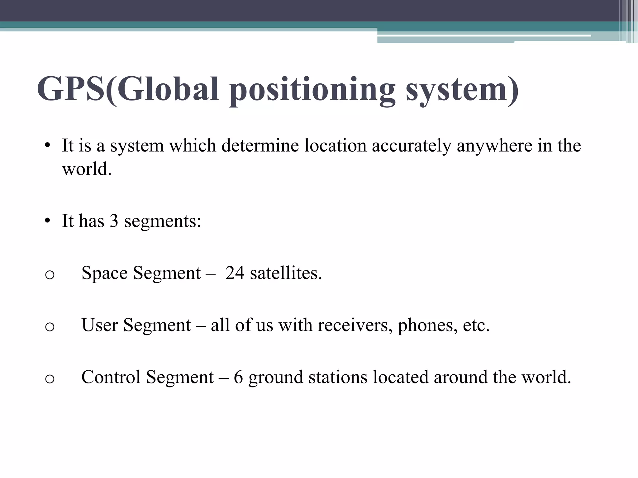 GPS(Global positioning system)
• It is a system which determine location accurately anywhere in the
world.
• It has 3 segments:
o Space Segment – 24 satellites.
o User Segment – all of us with receivers, phones, etc.
o Control Segment – 6 ground stations located around the world.
 