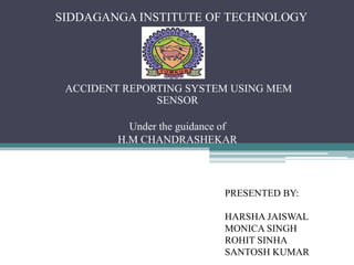 SIDDAGANGA INSTITUTE OF TECHNOLOGY
ACCIDENT REPORTING SYSTEM USING MEM
SENSOR
Under the guidance of
H.M CHANDRASHEKAR
PRESENTED BY:
HARSHA JAISWAL
MONICA SINGH
ROHIT SINHA
SANTOSH KUMAR
 