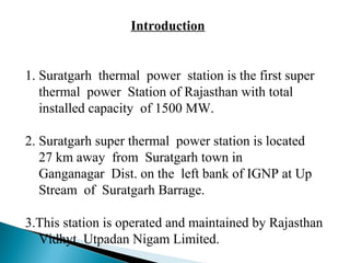 Introduction
1. Suratgarh thermal power station is the first super
thermal power Station of Rajasthan with total
installed capacity of 1500 MW.
2. Suratgarh super thermal power station is located
27 km away from Suratgarh town in
Ganganagar Dist. on the left bank of IGNP at Up
Stream of Suratgarh Barrage.
3.This station is operated and maintained by Rajasthan
Vidhyt Utpadan Nigam Limited.
 