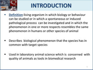  Definition-living organism in which biology or behaviour
can be studied or in which a spontaneous or induced
pathological process can be investigated and in which the
phenomenon in one or more respects resembles the same
phenomenon in humans or other species of animal
 Describes biological phenomenon that the species has in
common with target species
 Used in laboratory animal science which is concerned with
quality of animals as tools in biomedical research
INTRODUCTION
3
 