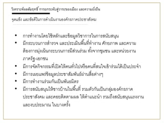 • การทางานโดยใช้หลักและข้อมูลวิชาการในการสนับสนุน
• มีกระบวนการสารวจ และประเมินพื้นที่ทางาน ศักยภาพ และความ
ต้องการมุ่งเน้นกระบวนการมีส่วนร่วม ทั้งจากชุมชน และหน่วยงาน
ภาครัฐ-เอกชน
• มีการจัดกิจกรรมที่เปิดให้คนทั่วไปหรือคนที่สนใจเข้าร่วมได้เป็นประจา
• มีการเผยแพร่ข้อมูลประชาสัมพันธ์ผ่านสื่อต่างๆ
• มีการทางานร่วมกันเป็นพันธมิตร
• มีการสนับสนุนให้ชาวบ้านในพื้นที่ รวมตัวกันเป็นกลุ่มองค์กรภาค
ประชาสังคม และคอยติดตามผล ให้คาแนะนา รวมถึงสนับสนุนแรงงาน
และงบประมาณ ในบางครั้ง
วิเคราะห์ผลสัมฤทธิ์การยกระดับสู่วาระของเมือง และความยั่งยืน
จุดแข็ง และข้อดีในกำรดำเนินงำนองค์กรภำคประชำสังคม
 