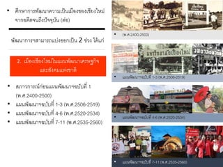 • ศึกษาการพัฒนาความเป็นเมืองของเชียงใหม่
จากอดีตจนถึงปัจจุบัน (ต่อ)
พัฒนาการฯสามารถแบ่งออกเป็น 2 ช่วง ได้แก่
2. เมืองเชียงใหม่ในแผนพัฒนาเศรษฐกิจ
และสังคมแห่งชาติ
• สภาวการณ์ก่อนแผนพัฒนาฯฉบับที่ 1
(พ.ศ.2400-2500)
• แผนพัฒนาฯฉบับที่ 1-3 (พ.ศ.2506-2519)
• แผนพัฒนาฯฉบับที่ 4-6 (พ.ศ.2520-2534)
• แผนพัฒนาฯฉบับที่ 7-11 (พ.ศ.2535-2560)
• (พ.ศ.2400-2500)
• แผนพัฒนาฯฉบับที่ 1-3 (พ.ศ.2506-2519)
• แผนพัฒนาฯฉบับที่ 4-6 (พ.ศ.2520-2534)
• แผนพัฒนาฯฉบับที่ 7-11 (พ.ศ.2535-2560)
 
