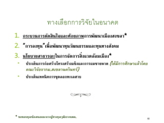 ทางเลือกการวิจัยในอนาคต
1. กระบวนการตัดสินใจและศักยภาพการพัฒนาเมืองสงขลา*
2. “การลงทุน”เพื่อพัฒนาทุนวัฒนธรรมและทุนทางสังคม
3. นโยบายสาธารณะในการจัดการสิ่งแวดล้อมเมือง*
 ประเด็นการก่อสร้างโครงสร้างแข็งและการถมชายหาด (ได้มีการศึกษาแล้วโดย
คณะวิจัยจากม.สงขลานครินทร์)
 ประเด็นเทคนิคการขุดลอกทะเลสาบ
60
* ขอขอบคุณข้อเสนอแนะจากผู้ทรงคุณวุฒิจากนพม.
 
