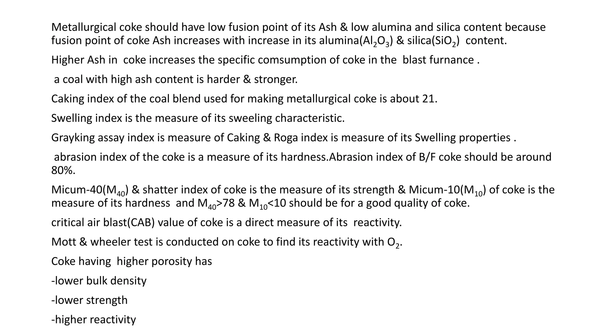 Metallurgical coke should have low fusion point of its Ash & low alumina and silica content because
fusion point of coke Ash increases with increase in its alumina(Al2O3) & silica(SiO2) content.
Higher Ash in coke increases the specific comsumption of coke in the blast furnance .
a coal with high ash content is harder & stronger.
Caking index of the coal blend used for making metallurgical coke is about 21.
Swelling index is the measure of its sweeling characteristic.
Grayking assay index is measure of Caking & Roga index is measure of its Swelling properties .
abrasion index of the coke is a measure of its hardness.Abrasion index of B/F coke should be around
80%.
Micum-40(M40) & shatter index of coke is the measure of its strength & Micum-10(M10) of coke is the
measure of its hardness and M40>78 & M10<10 should be for a good quality of coke.
critical air blast(CAB) value of coke is a direct measure of its reactivity.
Mott & wheeler test is conducted on coke to find its reactivity with O2.
Coke having higher porosity has
-lower bulk density
-lower strength
-higher reactivity
 