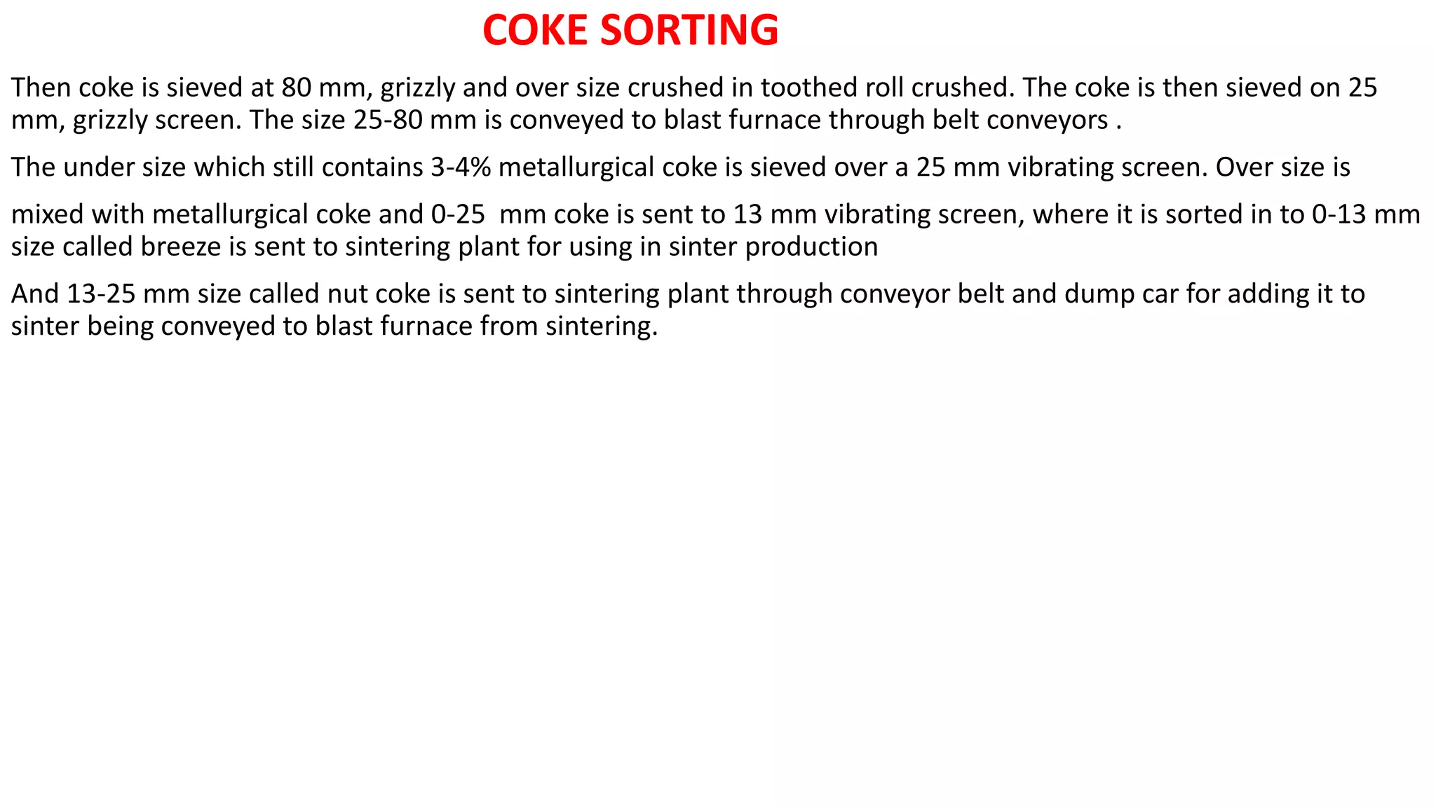 COKE SORTING
Then coke is sieved at 80 mm, grizzly and over size crushed in toothed roll crushed. The coke is then sieved on 25
mm, grizzly screen. The size 25-80 mm is conveyed to blast furnace through belt conveyors .
The under size which still contains 3-4% metallurgical coke is sieved over a 25 mm vibrating screen. Over size is
mixed with metallurgical coke and 0-25 mm coke is sent to 13 mm vibrating screen, where it is sorted in to 0-13 mm
size called breeze is sent to sintering plant for using in sinter production
And 13-25 mm size called nut coke is sent to sintering plant through conveyor belt and dump car for adding it to
sinter being conveyed to blast furnace from sintering.
 