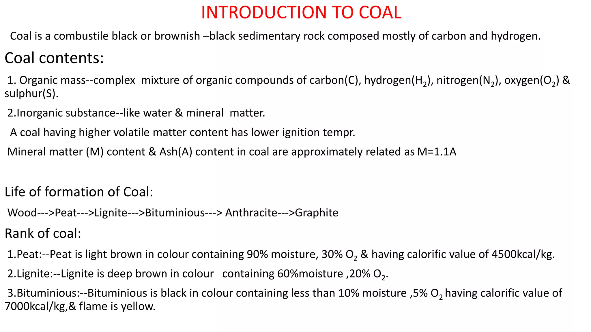 INTRODUCTION TO COAL
Coal is a combustile black or brownish –black sedimentary rock composed mostly of carbon and hydrogen.
Coal contents:
1. Organic mass--complex mixture of organic compounds of carbon(C), hydrogen(H2), nitrogen(N2), oxygen(O2) &
sulphur(S).
2.Inorganic substance--like water & mineral matter.
A coal having higher volatile matter content has lower ignition tempr.
Mineral matter (M) content & Ash(A) content in coal are approximately related as M=1.1A
Life of formation of Coal:
Wood--->Peat--->Lignite--->Bituminious---> Anthracite--->Graphite
Rank of coal:
1.Peat:--Peat is light brown in colour containing 90% moisture, 30% O2 & having calorific value of 4500kcal/kg.
2.Lignite:--Lignite is deep brown in colour containing 60%moisture ,20% O2.
3.Bituminious:--Bituminious is black in colour containing less than 10% moisture ,5% O2 having calorific value of
7000kcal/kg,& flame is yellow.
 