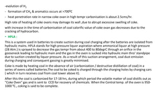 -evolution of H2
- formation of CH4 & aromatics occurs at >7000C
- heat penetration rate in narrow coke ovan in high tempr carbonisation is about 2.5cms/hr.
High rate of heating of coke ovans may damage its wall ,due to abrupt excessive swelling of coke.
with increase in the time of carbonisation of coal calorific value of coke ovan gas decreases due to the
cracking of hydrocarbon.
• HPLA :
This is a system used in batteries to create suction during coal charging after the batteries are isolated from
hydraulic mains. HPLA stands for high pressure liquor aspiration where ammonical liquor at high pressure
(28 Atm.) is sprayed to decrease the gas tempr from about 400 to 80degrC through an orifice in the
gooseneck leading to hydraulic main and the gas in the oven is sucked into hydraulic main thro' standpipe
due to suction created by liquor pressure. As a result of this suction arrangement, coal dust emission
during charging and consequent gassing is greatly minimised.
Coke is made by heating coal in the absence of air (carbonization / destructive distillation of coal) in a
series of ovens called batteries.The coal to be coked is charged through the charging holes by charging cars
( which in turn receives coal from coal tower above it).
After this the coal is carbonized for 17-18 hrs, during which period the volatile matter of coal distills out as
"Coke Oven" gas and is sent to CCD for recovery of chemicals. When the Central temp. of the oven is 950-
1000 0C., coking is said to be complete.
 
