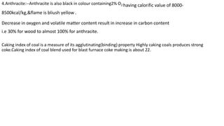 4.Anthracite:--Anthracite is also black in colour containing2% O2 having calorific value of 8000-
8500kcal/kg,&flame is bliush yellow .
Decrease in oxygen and volatile matter content result in increase in carbon content
i.e 30% for wood to almost 100% for anthracite.
Caking index of coal is a measure of its agglutinating(binding) property Highly caking coals produces strong
coke.Caking index of coal blend used for blast furnace coke making is about 22.
 