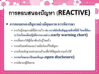 • การตอบสนองปัญหาอย่างมีคุณภาพ ควรพิจารณา
– การรับรู้เหตุการณ์ที่มีความไว เช่น กราฟบันทึกสัญญาณชีพที่มีสี โซนที่ต้อง
ระวังหรือลงมือปฏิบัติการบางอย่าง (early warning chart)
– การสื่อสารให้ผู้เกี่ยวข้องรับรู้โดยเร็ว
– การเตรียมพร้อมและร่วมมือกันแก้ไขปัญหา
– การเก็บหลักฐานอย่างครบถ้วนเพื่อให้พิสูจน์ความจริงได้
– การขอโทษและเปิดเผยข้อมูล (open disclosure)
– การเยียวยาผู้เสียหาย
 