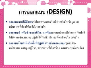 • ออกแบบงานให้ชัดเจนว่าในสถานการณ์ปกติทาอย่างไร ข้อมูลและ
ทรัพยากรที่ต้องใช้จะได้มาอย่างไร
• ออกแบบสาหรับช่วงเวลาที่มีความพร้อมลดลงหรือกรณีเกิดเหตุ ผิดปกติ
ให้มีความชัดเจนและปฏิบัติได้ทันทีว่าใครจะต้องทาอะไร อย่างไร
• ออกแบบโดยคานึงถึงพื้นที่ปฏิบัติการอย่างครอบคลุมทุกระดับ-
หน่วยงาน, การดูแลผู้ป่วย, ระบบงานที่เกี่ยวข้อง, ภาพรวมระดับองค์กร
 